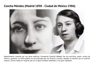 Concha Méndez (Madrid 1898 - Ciudad de México 1986)
Especialmente conocida por sus obras poéticas, Concepción (Concha) Méndez fue una escritora, poeta, autora de
teatro y guionista. Su estilo poético se caracterizaba por ser directo y sincero, rozando lo intimista con un carácter
inusual y mucho menos en mujeres que en su época estaban sometidas a una gran represión.
 