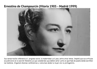 Ernestina de Champourcin (Vitoria 1905 - Madrid 1999)
Sus versos hacían referencia al progreso social, la modernidad y el jazz, entre otros temas. Impidió que sus artículos
se publicaran en la sección femenina ya que consideraba que debían estar junto al apartado de poesía donde escribían
los hombres. Organizó diversas conferencias y concursos donde la mujer era la protagonista.
 