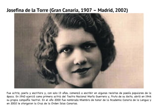 Josefina de la Torre (Gran Canaria, 1907 – Madrid, 2002)
Fue actriz, poeta y escritora y, con solo 13 años, comenzó a escribir en algunas revistas de poesía populares de la
época. En 1940 ejerció como primera actriz del Teatro Nacional María Guerrero y, fruto de su éxito, abrió en 1946
su propia compañía teatral. En el año 2000 fue nombrada Miembro de honor de la Academia Canaria de la Lengua y
en 2002 le otorgaron la Cruz de la Orden Islas Canarias.
 