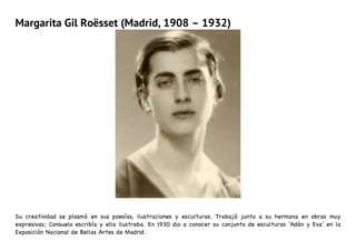 Margarita Gil Roësset (Madrid, 1908 – 1932)
Su creatividad se plasmó en sus poesías, ilustraciones y esculturas. Trabajó junto a su hermana en obras muy
expresivas; Consuelo escribía y ella ilustraba. En 1930 dio a conocer su conjunto de esculturas ‘Adán y Eva’ en la
Exposición Nacional de Bellas Artes de Madrid.
 