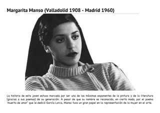 Margarita Manso (Valladolid 1908 - Madrid 1960)
La historia de esta joven estuvo marcada por ser una de las máximas exponentes de la pintura y de la literatura
(gracias a sus poemas) de su generación. A pesar de que su nombre es reconocido, en cierto modo, por el poema
‘muerto de amor’ que le dedicó García Lorca, Manso tuvo un gran papel en la representación de la mujer en el arte.
 