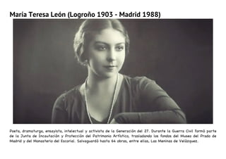 María Teresa León (Logroño 1903 - Madrid 1988)
Poeta, dramaturga, ensayista, intelectual y activista de la Generación del 27. Durante la Guerra Civil formó parte
de la Junta de Incautación y Protección del Patrimonio Artístico, trasladando los fondos del Museo del Prado de
Madrid y del Monasterio del Escorial. Salvaguardó hasta 64 obras, entre ellas, Las Meninas de Velázquez.
 