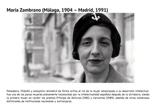 María Zambrano (Málaga, 1904 – Madrid, 1991)
Pensadora, filósofa y ensayista reivindicó de forma activa el rol de la mujer emancipada y su desarrollo intelectual.
Fue una de las pocas mujeres plenamente reconocidas por la intelectualidad española después de la dictadura, siendo
la primera mujer en recibir los premios Príncipe de Asturias (1981) y Cervantes (1989), además de otras numerosas
distinciones de instituciones nacionales y extranjeras.
 