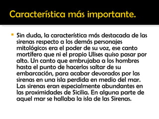 Sin duda, la característica más destacada de las sirenas respecto a los demás personajes mitológicos era el poder de su voz, ese canto mortífero que ni el propio Ulises quiso pasar por alto. Un canto que embrujaba a los hombres hasta el punto de hacerlos saltar de su embarcación, para acabar devorados por las sirenas en una isla perdida en medio del mar. Las sirenas eran especialmente abundantes en las proximidades de Sicilia. En alguna parte de aquel mar se hallaba la isla de las Sirenas. 