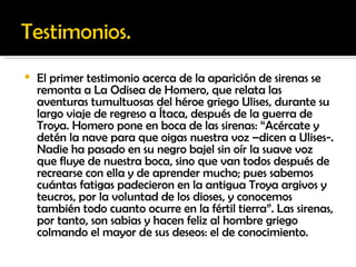 El primer testimonio acerca de la aparición de sirenas se remonta a La Odisea de Homero, que relata las aventuras tumultuosas del héroe griego Ulises, durante su largo viaje de regreso a Ítaca, después de la guerra de Troya. Homero pone en boca de las sirenas: “Acércate y detén la nave para que oigas nuestra voz –dicen a Ulises-. Nadie ha pasado en su negro bajel sin oír la suave voz que fluye de nuestra boca, sino que van todos después de recrearse con ella y de aprender mucho; pues sabemos cuántas fatigas padecieron en la antigua Troya argivos y teucros, por la voluntad de los dioses, y conocemos también todo cuanto ocurre en la fértil tierra”. Las sirenas, por tanto, son sabias y hacen feliz al hombre griego colmando el mayor de sus deseos: el de conocimiento. 