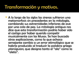 A lo largo de los siglos las sirenas sufrieron una metamorfosis sin precedentes en la mitología, cambiando sus extremidades inferiores de ave por una cola de pez. La mitología antigua nos dice que esta transformación podría haber sido el castigo por haber querido competir musicalmente con las Musas. Se han buscado otras explicaciones, como la que achaca semejante cambio a un error etimológico que se habría producido al traducir la palabra griega  pterüguion , que designa tanto el “ala” como la “aleta”. 