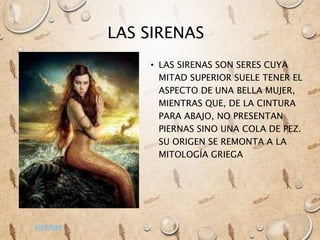 LAS SIRENAS
• LAS SIRENAS SON SERES CUYA
MITAD SUPERIOR SUELE TENER EL
ASPECTO DE UNA BELLA MUJER,
MIENTRAS QUE, DE LA CINTURA
PARA ABAJO, NO PRESENTAN
PIERNAS SINO UNA COLA DE PEZ.
SU ORIGEN SE REMONTA A LA
MITOLOGÍA GRIEGA
sirenas
 