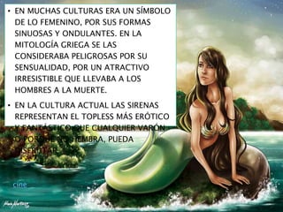 • EN MUCHAS CULTURAS ERA UN SÍMBOLO
DE LO FEMENINO, POR SUS FORMAS
SINUOSAS Y ONDULANTES. EN LA
MITOLOGÍA GRIEGA SE LAS
CONSIDERABA PELIGROSAS POR SU
SENSUALIDAD, POR UN ATRACTIVO
IRRESISTIBLE QUE LLEVABA A LOS
HOMBRES A LA MUERTE.
• EN LA CULTURA ACTUAL LAS SIRENAS
REPRESENTAN EL TOPLESS MÁS ERÓTICO
Y FANTÁSTICO QUE CUALQUIER VARÓN
O PORQUÉ NO HEMBRA, PUEDA
DISFRUTAR.
cine
 