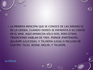 • LA PRIMERA MENCIÓN QUE SE CONOCE DE LAS SIRENAS ES
EN LA ODISEA, CUANDO ODISEO SE ENFRENTA A SU CANTO
EN EL MAR. AQUÍ APARECEN SÓLO DOS, PERO OTRAS
TRADICIONES HABLAN DE TRES: PISÍNOE (PARTÉNOPE),
AGLÁOPE (LEUCOSIA), Y TELXIEPIA (LIGIA) O INCLUSO DE
CUATRO: TELES, REDNE, MOLPE, Y TELXÍOPE.
La Odisea
 