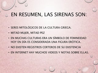 EN RESUMEN, LAS SIRENAS SON:
• SERES MITOLÓGICOS DE LA CULTURA GRIEGA.
• MITAD MUJER, MITAD PEZ
• EN MUCHAS CULTURAS ERA UN SÍMBOLO DE FEMINEIDAD
HOY EN DÍA ES CONSIDERADA UNA FIGURA ERÓTICA.
• NO EXISTEN REGISTROS CERTEROS DE SU EXISTENCIA
• EN INTERNET HAY MUCHOS VIDEOS Y NOTAS SOBRE ELLAS.
 