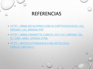 REFERENCIAS
• HTTP://WWW.ESCALOFRIO.COM/N/CRIPTOZOOLOGIA/LAS_
SIRENAS/LAS_SIRENAS.PHP
• HTTP://WWW.CINEMATTE.COM.ES/2014/01/SIRENAS-EN-
EL-CINE-ARIEL-SYRENA.HTML
• HTTP://MITOSYLEYENDASCR.COM/MITOLOGIA-
GRIEGA/GRECIA43/
 