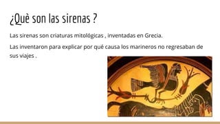 ¿Què son las sirenas ?
Las sirenas son criaturas mitológicas , inventadas en Grecia.
Las inventaron para explicar por qué causa los marineros no regresaban de
sus viajes .
 