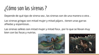 ¿Cómo son las sirenas ?
Depende de qué tipo de sirena sea , las sirenas son de una manera o otra .
Las sirenas griegas son mitad mujer y mitad pájaro , tienen unas garras
afiladas y espantosas .
Las sirenas selkies son mitad mujer y mitad foca , por lo que se llevan muy
bien con las focas y nutrias.
 