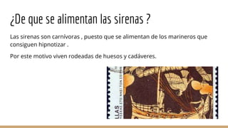 ¿De que se alimentan las sirenas ?
Las sirenas son carnívoras , puesto que se alimentan de los marineros que
consiguen hipnotizar .
Por este motivo viven rodeadas de huesos y cadáveres.
 
