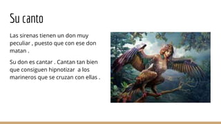 Su canto
Las sirenas tienen un don muy
peculiar , puesto que con ese don
matan .
Su don es cantar . Cantan tan bien
que consiguen hipnotizar a los
marineros que se cruzan con ellas .
 