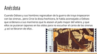 Anécdota
Cuando Odiseo y sus hombres regresaban de la guerra de troya tropezaron
con las sirenas , pero Circe la diosa hechicera, le había aconsejado a Odiseo
que ordenara a sus marineros que lo atasen al palo mayor del velero, y que
ellos se pusieran tapones en los oídos para no escuchar el canto de las sirenas
,y así se libraron de ellas .
 