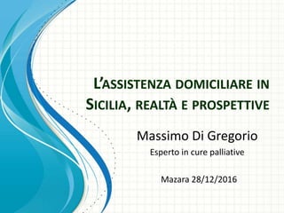 L’ASSISTENZA DOMICILIARE IN
SICILIA, REALTÀ E PROSPETTIVE
Massimo Di Gregorio
Esperto in cure palliative
Mazara 28/12/2016
 