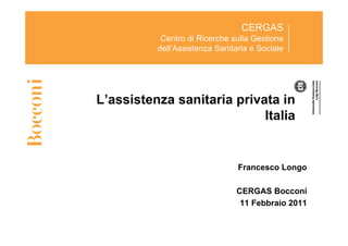 CERGAS
           Centro di Ricerche sulla Gestione
          dell’Assistenza Sanitaria e Sociale




L’assistenza sanitaria privata in
                            Italia


                                Francesco Longo

                               CERGAS Bocconi
                                11 Febbraio 2011
 
