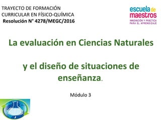 La evaluación en Ciencias Naturales
y el diseño de situaciones de
enseñanza.
Módulo 3
TRAYECTO DE FORMACIÓN
CURRICULAR EN FÍSICO-QUÍMICA
Resolución N° 4278/MEGC/2016
 