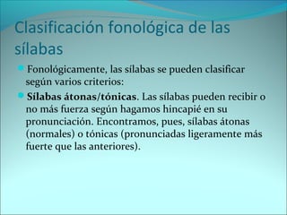 Clasificación fonológica de las
sílabas
Fonológicamente, las sílabas se pueden clasificar
según varios criterios:
Sílabas átonas/tónicas. Las sílabas pueden recibir o
no más fuerza según hagamos hincapié en su
pronunciación. Encontramos, pues, sílabas átonas
(normales) o tónicas (pronunciadas ligeramente más
fuerte que las anteriores).
 