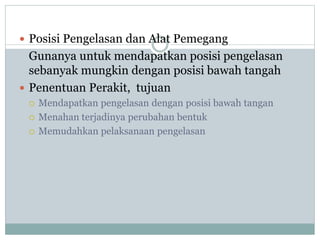  Posisi Pengelasan dan Alat Pemegang
Gunanya untuk mendapatkan posisi pengelasan
sebanyak mungkin dengan posisi bawah tangah
 Penentuan Perakit, tujuan
 Mendapatkan pengelasan dengan posisi bawah tangan
 Menahan terjadinya perubahan bentuk
 Memudahkan pelaksanaan pengelasan
 