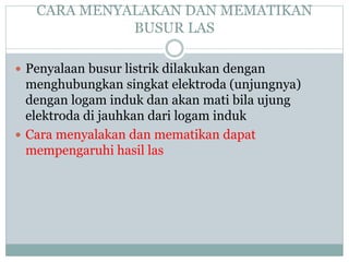 CARA MENYALAKAN DAN MEMATIKAN
BUSUR LAS
 Penyalaan busur listrik dilakukan dengan
menghubungkan singkat elektroda (unjungnya)
dengan logam induk dan akan mati bila ujung
elektroda di jauhkan dari logam induk
 Cara menyalakan dan mematikan dapat
mempengaruhi hasil las
 