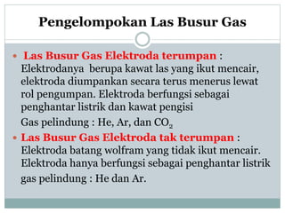 Pengelompokan Las Busur Gas
 Las Busur Gas Elektroda terumpan :
Elektrodanya berupa kawat las yang ikut mencair,
elektroda diumpankan secara terus menerus lewat
rol pengumpan. Elektroda berfungsi sebagai
penghantar listrik dan kawat pengisi
Gas pelindung : He, Ar, dan CO2
 Las Busur Gas Elektroda tak terumpan :
Elektroda batang wolfram yang tidak ikut mencair.
Elektroda hanya berfungsi sebagai penghantar listrik
gas pelindung : He dan Ar.
 