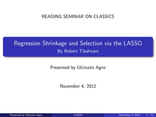 READING SEMINAR ON CLASSICS




   Regression Shrinkage and Selection via the LASSO
                                 By Robert Tibshirani


                              Presented by Ulcinaite Agne


                                  November 4, 2012




Presented by Ulcinaite Agne              LASSO              November 4, 2012   1 / 41
 