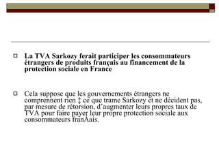 La TVA Sarkozy ferait participer les consommateurs étrangers de produits français au financement de la protection sociale en France Cela suppose que les gouvernements étrangers ne comprennent rien à ce que trame Sarkozy et ne décident pas, par mesure de rétorsion, d’augmenter leurs propres taux de TVA pour faire payer leur propre protection sociale aux consommateurs français. 