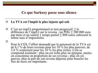 Ce que Sarkozy passe sous silence La TVA est l’impôt le plus injuste qui soit C’est un impôt proportionnel et non progressif, à la différence de l’impôt sur le revenu : un PDG à 200 000 euro par mois et un salarié à temps partiel à 800 euros subissent le même taux d’impositions.  Pour le CES, l’effort demandé par le paiement de la TVA est de 8,1 % de leurs revenus pour les 10 % les plus pauvres, de 3,4 % seulement pour les 10 % les plus riches. Cela se comprend aisément : plus on est riche plus on épargne, moins on consomme en proportion de ses revenus ; plus on est pauvre, plus la part de son revenu dépensé pour boucler les fins de mois est importante.  