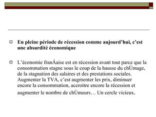 En pleine période de récession comme aujourd’hui, c’est une absurdité économique L’économie française est en récession avant tout parce que la consommation stagne sous le coup de la hausse du chômage, de la stagnation des salaires et des prestations sociales. Augmenter la TVA, c’est augmenter les prix, diminuer encore la consommation, accroitre encore la récession et augmenter le nombre de chômeurs… Un cercle vicieux . 
