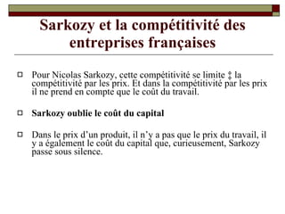 Sarkozy et la compétitivité des entreprises françaises Pour Nicolas Sarkozy, cette compétitivité se limite à la compétitivité par les prix. Et dans la compétitivité par les prix il ne prend en compte que le coût du travail. Sarkozy oublie le coût du capital Dans le prix d’un produit, il n’y a pas que le prix du travail, il y a également le coût du capital que, curieusement, Sarkozy passe sous silence. 