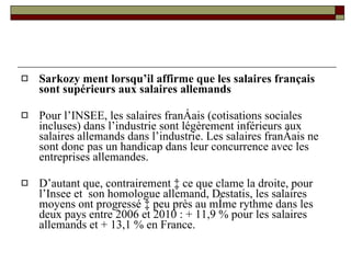 Sarkozy ment lorsqu’il affirme que les salaires français sont supérieurs aux salaires allemands Pour l’INSEE, les salaires français (cotisations sociales incluses) dans l’industrie sont légèrement inférieurs aux salaires allemands dans l’industrie. Les salaires français ne sont donc pas un handicap dans leur concurrence avec les entreprises allemandes.  D’autant que, contrairement à ce que clame la droite, pour l’Insee et  son homologue allemand, Destatis, les salaires moyens ont progressé à peu près au même rythme dans les deux pays entre 2006 et 2010 : + 11,9 % pour les salaires allemands et + 13,1 % en France. 