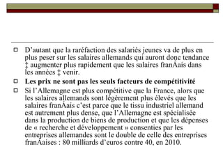 D’autant que la raréfaction des salariés jeunes va de plus en plus peser sur les salaires allemands qui auront donc tendance à augmenter plus rapidement que les salaires français dans les années à venir. Les prix ne sont pas les seuls facteurs de compétitivité Si l’Allemagne est plus compétitive que la France, alors que les salaires allemands sont légèrement plus élevés que les salaires français c’est parce que le tissu industriel allemand est autrement plus dense, que l’Allemagne est spécialisée dans la production de biens de production et que les dépenses de « recherche et développement » consenties par les entreprises allemandes sont le double de celle des entreprises françaises : 80 milliards d’euros contre 40, en 2010. 