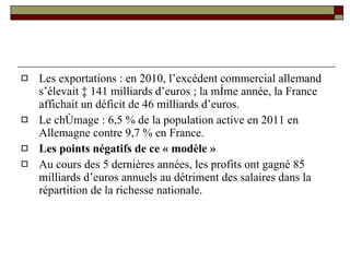 Les exportations : en 2010, l’excédent commercial allemand s’élevait à 141 milliards d’euros ; la même année, la France affichait un déficit de 46 milliards d’euros. Le chômage :   6,5 % de la population active en 2011 en Allemagne contre 9,7 % en France. Les points négatifs de ce « modèle »  Au cours des 5 dernières années, les profits ont gagné 85 milliards d’euros annuels au détriment des salaires dans la répartition de la richesse nationale.  