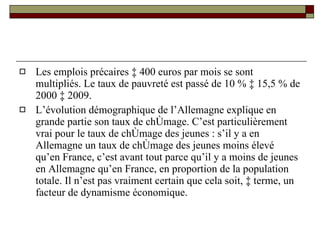 Les emplois précaires à 400 euros par mois se sont multipliés. Le taux de pauvreté est passé de 10 % à 15,5 % de 2000 à 2009. L’évolution démographique de l’Allemagne explique en grande partie son taux de chômage. C’est particulièrement vrai pour le taux de chômage des jeunes : s’il y a en Allemagne un taux de chômage des jeunes moins élevé qu’en France, c’est avant tout parce qu’il y a moins de jeunes en Allemagne qu’en France, en proportion de la population totale. Il n’est pas vraiment certain que cela soit, à terme, un facteur de dynamisme économique.  