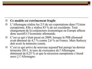 Ce modèle est extrêmement fragile L’Allemagne réalise les 2/3 de ses exportations dans l’Union européenne. Elle y réalise 83 % de ses excédents. Tout changement de la conjoncture économique en Europe affecte donc aussitôt l’économie allemande. C’est ce qui s’était passé en 2009, lorsque le PIB allemand avait diminué de 4,7 % contre 2,6 % en France. Mais Sarkozy doit avoir la mémoire courte.  C’est ce qui arrive de nouveau aujourd’hui puisqu’au dernier trimestre 2011, le taux de croissance de l’Allemagne diminuait de 0,25 % et que la récession européenne s’étend aussi à l’Allemagne.  