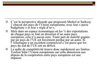 C’est la perspective absurde que proposent Merkel et Sarkozy à chacun des pays de l’Union européenne, avec leur « pacte budgétaire » et leur « règle d’or ». Mais dans un espace économique où les ¾ des exportations de chaque pays se font en direction d’un autre pays européens, cela n’a aucun sens. Toute part de marché gagnée par un pays de l’UE est forcément perdue par un autre. Si l’Allemagne a un excédent commercial c’est parce que les pays du sud de l’UE ont un déficit.  La quête de compétitivité trouve donc rapidement ses limites. Vouloir bâtir l’Union européenne sur cette dimension aux dépens de la coopération entre pays européens est une impasse.  