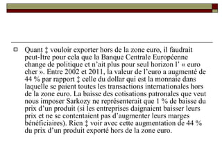 Quant à vouloir exporter hors de la zone euro, il faudrait peut-être pour cela que la Banque Centrale Européenne change de politique et n’ait plus pour seul horizon l’ « euro cher ». Entre 2002 et 2011, la valeur de l’euro a augmenté de 44 % par rapport à celle du dollar qui est la monnaie dans laquelle se paient toutes les transactions internationales hors de la zone euro. La baisse des cotisations patronales que veut nous imposer Sarkozy ne représenterait que 1 % de baisse du prix d’un produit (si les entreprises daignaient baisser leurs prix et ne se contentaient pas d’augmenter leurs marges bénéficiaires). Rien à voir avec cette augmentation de 44 % du prix d’un produit exporté hors de la zone euro. 