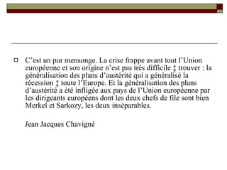 C’est un pur mensonge. La crise frappe avant tout l’Union européenne et son origine n’est pas très difficile à trouver : la généralisation des plans d’austérité qui a généralisé la récession à toute l’Europe. Et la généralisation des plans d’austérité a été infligée aux pays de l’Union européenne par les dirigeants européens dont les deux chefs de file sont bien Merkel et Sarkozy, les deux inséparables. Jean Jacques Chavigné 