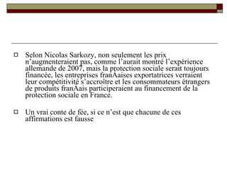 Selon Nicolas Sarkozy, non seulement les prix n’augmenteraient pas, comme l’aurait montré l’expérience allemande de 2007, mais la protection sociale serait toujours financée, les entreprises françaises exportatrices verraient leur compétitivité s’accroître et les consommateurs étrangers de produits français participeraient au financement de la protection sociale en France.  Un vrai conte de fée, si ce n’est que chacune de ces affirmations est fausse 
