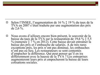 Selon l’INSEE, l’augmentation de 16 % à 19 % du taux de la TVA en 2007 s’était traduite par une augmentation des prix de 2,6 %.  Nous avons d’ailleurs encore bien présent, le souvenir de la baisse du taux de la TVA sur la restauration de 19,6 % à 5,5 % (ramenée à 7 % en 2012). Cette baisse devait entraîner la baisse des prix et l’embauche de salariés. A de très rares exceptions près, les prix n’ont pas diminué, les embauches n’ont pas eu lieu. Les restaurateurs se sont contentés d’empocher la différence. Qui peut penser qu’il en ira différemment avec la hausse de la TVA ? Les entreprises augmenteront leurs prix et empocheront la baisse de leurs cotisations sociales.  