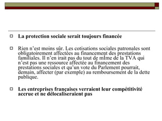 La protection sociale serait toujours financée Rien n’est moins sûr. Les cotisations sociales patronales sont obligatoirement affectées au financement des prestations familiales. Il n’en irait pas du tout de même de la TVA qui n’est pas une ressource affectée au financement des prestations sociales et qu’un vote du Parlement pourrait, demain, affecter (par exemple) au remboursement de la dette publique. Les entreprises françaises verraient leur compétitivité accrue et ne délocaliseraient pas 