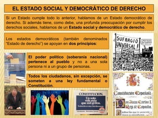 EL ESTADO SOCIAL Y DEMOCRÁTICO DE DERECHO
Si un Estado cumple todo lo anterior, hablamos de un Estado democrático de
derecho. Si además tiene, como debe, una profunda preocupación por cumplir los
derechos sociales, hablamos de un Estado social y democrático de derecho.

Los estados democráticos (también denominados
“Estado de derecho”) se apoyan en dos principios:


           El poder político (soberanía nacional)
           pertenece al pueblo y no a una sola
           persona ni a un grupo de personas.

           Todos los ciudadanos, sin excepción, se
           someten a una ley fundamental o
           Constitución.
 