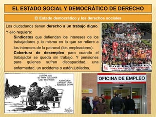 EL ESTADO SOCIAL Y DEMOCRÁTICO DE DERECHO
               El Estado democrático y los derechos sociales

Los ciudadanos tienen derecho a un trabajo digno.
Y ello requiere:
     Sindicatos que defiendan los intereses de los
     trabajadores y lo mismo en lo que se refiere a
    los intereses de la patronal (los empleadores).
    Cobertura de desempleo para cuando el
    trabajador se queda sin trabajo. Y pensiones
    para quienes sufren discapacidad, una
    enfermedad, un accidente o estén jubilados.
 