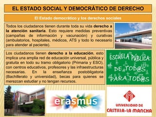 EL ESTADO SOCIAL Y DEMOCRÁTICO DE DERECHO
                El Estado democrático y los derechos sociales

Todos los ciudadanos tienen durante toda su vida derecho a
la atención sanitaria. Esto requiere medidas preventivas
(campañas de información y vacunación) y curativas
(ambulatorios, hospitales, médicos, ATS y todo lo necesario
para atender al paciente).

Los ciudadanos tienen derecho a la educación, esto
implica una amplia red de educación universal, pública y
gratuita en todo su tramo obligatorio (Primaria y ESO),
con centros educativos, profesores y las infraestructuras
necesarias.    En     la   enseñanza      postobligatoria
(Bachillerato y universidad), becas para quienes se
merezcan estudiar y no tengan recursos.
 