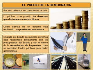 EL PRECIO DE LA DEMOCRACIA
Por eso, debemos ser conscientes de que:

Lo público no es gratuito: los derechos
que disfrutamos cuestan dinero.


Quien disfruta de un derecho está
recibiendo una prestación económica.


El grado de disfrute de nuestros derechos
está relacionado directamente con los
presupuestos del Estado y con el dinero
de la recaudación de impuestos, pues
se necesitan fondos públicos para poder
garantizarlos.
 