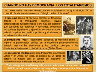 CUANDO NO HAY DEMOCRACIA: LOS TOTALITARISMOS
Las democracias actuales tienen una corta existencia, ya que el siglo XX es
conocido fundamentalmente como “el siglo de las dictaduras”.
El fascismo (como el nazismo alemán, el fascismo
italiano    o   el   franquismo      español),    cuyas
características fundamentales son: hay un dictador
que suspende los derechos y libertades, concentra
los poderes legislativo y ejecutivo, controla el poder
judicial, suprime los partidos políticos y sindicatos; y
se extermina al opositor.
El comunismo “real” (estalinismo soviético, el maoísmo chino…)
impone la planificación política de la economía (intervencionismo
estatal), suprime las elecciones y los partidos, persigue a los
disidentes e instaura el “culto” al dictador (Stalin, Mao).
Las dictaduras militares han sido frecuentes en América
Latina y en África. En ellas, el ejército da un golpe de
estado, se hacen con el control del gobierno, el
Parlamento y los tribunales de justicia.
  Todo esto pone de relieve que la democracia no es nunca una conquista
   definitiva de los ciudadanos, por lo que hay que valorarla y defenderla
                              continuamente.
 