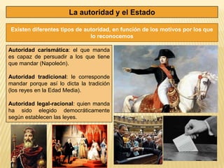 La autoridad y el Estado

Existen diferentes tipos de autoridad, en función de los motivos por los que
                              lo reconocemos

Autoridad carismática: el que manda
es capaz de persuadir a los que tiene
que mandar (Napoleón).

Autoridad tradicional: le corresponde
mandar porque así lo dicta la tradición
(los reyes en la Edad Media).

Autoridad legal-racional: quien manda
ha sido elegido democráticamente
según establecen las leyes.
 