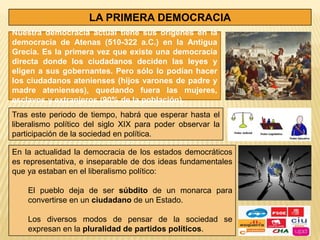 LA PRIMERA DEMOCRACIA
Nuestra democracia actual tiene sus orígenes en la
democracia de Atenas (510-322 a.C.) en la Antigua
Grecia. Es la primera vez que existe una democracia
directa donde los ciudadanos deciden las leyes y
eligen a sus gobernantes. Pero sólo lo podían hacer
los ciudadanos atenienses (hijos varones de padre y
madre atenienses), quedando fuera las mujeres,
esclavos y extranjeros (90% de la población).
Tras este periodo de tiempo, habrá que esperar hasta el
liberalismo político del siglo XIX para poder observar la
participación de la sociedad en política.

En la actualidad la democracia de los estados democráticos
es representativa, e inseparable de dos ideas fundamentales
que ya estaban en el liberalismo político:

    El pueblo deja de ser súbdito de un monarca para
    convertirse en un ciudadano de un Estado.

    Los diversos modos de pensar de la sociedad se
    expresan en la pluralidad de partidos políticos.
 
